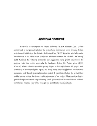ACKNOWLEDGMENT
We would like to express our sincere thanks to SIR H.K Raza (NEDUET), who
contributed in our project selection by giving basic information about primary design
criterion and initial steps for the task; Sir Farhan Khan (NUST Karachi), who helps us in
the selection of dc servo motor of specific parameter suitable for this task; Sir Shafiq
(UIT Karachi), his valuable comments and suggestions have greatly inspired us to
proceed with this project especially for hardware design; Sir Ashab Mirza (IIEE
Karachi), whose valuable comments greatly helped us in completion of this project and
especially in documenting this report; and many more whose suggestions and valuable
comments paid the role in completing this project. It was their affection for us that they
guided us time to time for the successful completion of our project. They transferred their
practical experience to us very devotedly. Their great affection on this occasion enabled
us to have a practical view of the concepts we gained in the theory subjects.
 