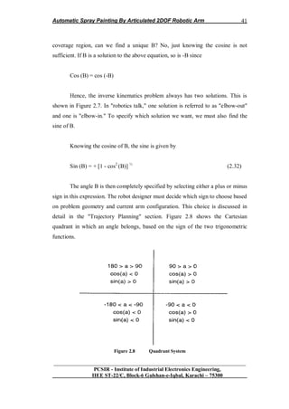Automatic Spray Painting By Articulated 2DOF Robotic Arm
__________________________________________________________________
PCSIR - Institute of Industrial Electronics Engineering,
IIEE ST-22/C, Block-6 Gulshan-e-Iqbal, Karachi – 75300
41
coverage region, can we find a unique B? No, just knowing the cosine is not
sufficient. If B is a solution to the above equation, so is -B since
Cos (B) = cos (-B)
Hence, the inverse kinematics problem always has two solutions. This is
shown in Figure 2.7. In "robotics talk," one solution is referred to as "elbow-out"
and one is "elbow-in." To specify which solution we want, we must also find the
sine of B.
Knowing the cosine of B, the sine is given by
Sin (B) = + [1 - cos2
(B)] ½
(2.32)
The angle B is then completely specified by selecting either a plus or minus
sign in this expression. The robot designer must decide which sign to choose based
on problem geometry and current arm configuration. This choice is discussed in
detail in the "Trajectory Planning" section. Figure 2.8 shows the Cartesian
quadrant in which an angle belongs, based on the sign of the two trigonometric
functions.
Figure 2.8 Quadrant System
 