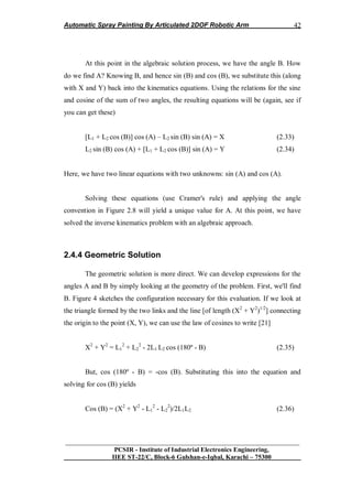 Automatic Spray Painting By Articulated 2DOF Robotic Arm
__________________________________________________________________
PCSIR - Institute of Industrial Electronics Engineering,
IIEE ST-22/C, Block-6 Gulshan-e-Iqbal, Karachi – 75300
42
At this point in the algebraic solution process, we have the angle B. How
do we find A? Knowing B, and hence sin (B) and cos (B), we substitute this (along
with X and Y) back into the kinematics equations. Using the relations for the sine
and cosine of the sum of two angles, the resulting equations will be (again, see if
you can get these)
[L1 + L2 cos (B)] cos (A) – L2 sin (B) sin (A) = X (2.33)
L2 sin (B) cos (A) + [L1 + L2 cos (B)] sin (A) = Y (2.34)
Here, we have two linear equations with two unknowns: sin (A) and cos (A).
Solving these equations (use Cramer's rule) and applying the angle
convention in Figure 2.8 will yield a unique value for A. At this point, we have
solved the inverse kinematics problem with an algebraic approach.
2.4.4 Geometric Solution
The geometric solution is more direct. We can develop expressions for the
angles A and B by simply looking at the geometry of the problem. First, we'll find
B. Figure 4 sketches the configuration necessary for this evaluation. If we look at
the triangle formed by the two links and the line [of length (X2
+ Y2
)1/2
] connecting
the origin to the point (X, Y), we can use the law of cosines to write [21]
X2
+ Y2
= L1
2
+ L2
2
- 2L1 L2 cos (180º - B) (2.35)
But, cos (180º - B) = -cos (B). Substituting this into the equation and
solving for cos (B) yields
Cos (B) = (X2
+ Y2
- L1
2
- L2
2
)/2L1L2 (2.36)
 