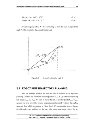 Automatic Spray Painting By Articulated 2DOF Robotic Arm
__________________________________________________________________
PCSIR - Institute of Industrial Electronics Engineering,
IIEE ST-22/C, Block-6 Gulshan-e-Iqbal, Karachi – 75300
44
Sin (A + C) = Y/(X2
+ Y2
)1/2
(2.39)
Cos (A + C) = X/(X2
+ Y2
)1/2
(2.40)
Which uniquely define A + C. Subtracting C from this sum will yield the
angle A. This completes the geometric approach.
Figure 2.10 Geometric solution for angle B
2.5 ROBOT ARM TRAJECTORY PLANNING
The last robotics problem we need to solve is referred to as trajectory
planning. Our two-link robot arm is at one position (Xold, Yold), with corresponding
link angles Aold and Bold. We want to move the arm to another point (Xnew, Ynew).
Assume we have solved the inverse kinematics problem and we know the angles,
Anew and Bnew, which correspond to (Xnew, Ynew). We must decide how to change
the old angles, Aold and Bold, so that they take on the new angle values. Do we
 