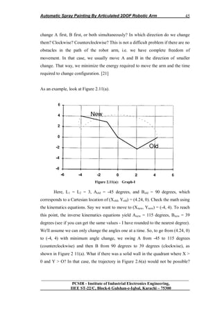 Automatic Spray Painting By Articulated 2DOF Robotic Arm
__________________________________________________________________
PCSIR - Institute of Industrial Electronics Engineering,
IIEE ST-22/C, Block-6 Gulshan-e-Iqbal, Karachi – 75300
45
change A first, B first, or both simultaneously? In which direction do we change
them? Clockwise? Counterclockwise? This is not a difficult problem if there are no
obstacles in the path of the robot arm, i.e. we have complete freedom of
movement. In that case, we usually move A and B in the direction of smaller
change. That way, we minimize the energy required to move the arm and the time
required to change configuration. [21]
As an example, look at Figure 2.11(a).
Figure 2.11(a): Graph-I
Here, L1 = L2 = 3, Aold = -45 degrees, and Bold = 90 degrees, which
corresponds to a Cartesian location of (Xold, Yold) = (4.24, 0). Check the math using
the kinematics equations. Say we want to move to (Xnew, Ynew) = (-4, 4). To reach
this point, the inverse kinematics equations yield Anew = 115 degrees, Bnew = 39
degrees (see if you can get the same values - I have rounded to the nearest degree).
We'll assume we can only change the angles one at a time. So, to go from (4.24, 0)
to (-4, 4) with minimum angle change, we swing A from -45 to 115 degrees
(counterclockwise) and then B from 90 degrees to 39 degrees (clockwise), as
shown in Figure 2 11(a). What if there was a solid wall in the quadrant where X >
0 and Y > O? In that case, the trajectory in Figure 2.6(a) would not be possible?
 