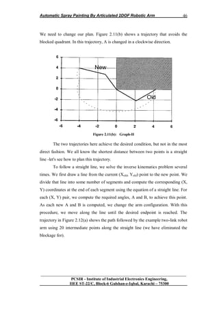 Automatic Spray Painting By Articulated 2DOF Robotic Arm
__________________________________________________________________
PCSIR - Institute of Industrial Electronics Engineering,
IIEE ST-22/C, Block-6 Gulshan-e-Iqbal, Karachi – 75300
46
We need to change our plan. Figure 2.11(b) shows a trajectory that avoids the
blocked quadrant. In this trajectory, A is changed in a clockwise direction.
Figure 2.11(b): Graph-II
The two trajectories here achieve the desired condition, but not in the most
direct fashion. We all know the shortest distance between two points is a straight
line -let's see how to plan this trajectory.
To follow a straight line, we solve the inverse kinematics problem several
times. We first draw a line from the current (Xold, Yold) point to the new point. We
divide that line into some number of segments and compute the corresponding (X,
Y) coordinates at the end of each segment using the equation of a straight line. For
each (X, Y) pair, we compute the required angles, A and B, to achieve this point.
As each new A and B is computed, we change the arm configuration. With this
procedure, we move along the line until the desired endpoint is reached. The
trajectory in Figure 2.12(a) shows the path followed by the example two-link robot
arm using 20 intermediate points along the straight line (we have eliminated the
blockage for).
 