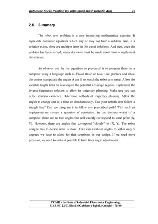 Automatic Spray Painting By Articulated 2DOF Robotic Arm
__________________________________________________________________
PCSIR - Institute of Industrial Electronics Engineering,
IIEE ST-22/C, Block-6 Gulshan-e-Iqbal, Karachi – 75300
49
2.6 Summary
The robot arm problem is a very interesting mathematical exercise. It
represents nonlinear equations which may or may not have a solution. And, if a
solution exists, there are multiple (two, in this case) solutions. And then, once the
problem has been solved, many decisions must be made about how to implement
the solution.
An obvious use for the equations as presented is to program them on a
computer using a language such as Visual Basic or Java. Use graphics and allow
the user to manipulate the angles A and B to watch the robot arm move. Allow for
variable length links to investigate the potential coverage regions. Implement the
inverse kinematics solution to allow for trajectory planning. Make sure you can
detect solution existence. Determine methods of trajectory planning. Allow the
angles to change one at a time or simultaneously. Can your robotic arm follow a
straight line? Can you program it to follow any prescribed path? With such an
implementation comes a question of resolution. In the discrete world of a
computer, there are no two angles that will exactly correspond to some point (X,
Y). However, there are angles that correspond "closely" to (X, Y). The robot
designer has to decide what is close. If we can establish angles to within only 5
degrees, we have to allow for that sloppiness in our design. If we need more
precision, we need to make it possible to have finer angle adjustments.
 