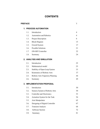 CONTENTS
PREFACE 1
1. PROCESS AUTOMATION
1.1. Introduction 4
1.2. Automation and Robotics 4
1.3. Project Description 8
1.4. Block Diagram 15
1.5. Overall System 17
1.6. Possible Solutions 21
1.7. ON-OFF Controller 22
1.8. Summary 24
2. ANALYSIS AND SIMULATION
2.1. Introduction 25
2.2. Mathematical model 25
2.3. Stability of Open Loop System 33
2.4. Kinematics of Robotic Arm 37
2.5. Robotic Arm Trajectory Planning 44
2.6. Summary 49
3. IMPLEMENTATION PROPOSAL
3.1. Introduction 50
3.2. Sensory System of Robotic Arm 50
3.3. Controller and Electronics 53
3.4. Actuation System for the Task 56
3.5. Arm Manipulator 65
3.6. Designing of Digital Controller 67
3.7. Transient Analysis 68
3.8. Software Section 72
3.9. Summary 81
 