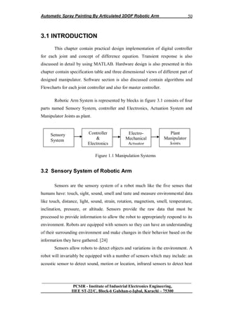 Automatic Spray Painting By Articulated 2DOF Robotic Arm
__________________________________________________________________
PCSIR - Institute of Industrial Electronics Engineering,
IIEE ST-22/C, Block-6 Gulshan-e-Iqbal, Karachi – 75300
50
3.1 INTRODUCTION
This chapter contain practical design implementation of digital controller
for each joint and concept of difference equation. Transient response is also
discussed in detail by using MATLAB. Hardware design is also presented in this
chapter contain specification table and three dimensional views of different part of
designed manipulator. Software section is also discussed contain algorithms and
Flowcharts for each joint controller and also for master controller.
Robotic Arm System is represented by blocks in figure 3.1 consists of four
parts named Sensory System, controller and Electronics, Actuation System and
Manipulator Joints as plant.
Figure 1.1 Manipulation Systems
3.2 Sensory System of Robotic Arm
Sensors are the sensory system of a robot much like the five senses that
humans have: touch, sight, sound, smell and taste and measure environmental data
like touch, distance, light, sound, strain, rotation, magnetism, smell, temperature,
inclination, pressure, or altitude. Sensors provide the raw data that must be
processed to provide information to allow the robot to appropriately respond to its
environment. Robots are equipped with sensors so they can have an understanding
of their surrounding environment and make changes in their behavior based on the
information they have gathered. [24]
Sensors allow robots to detect objects and variations in the environment. A
robot will invariably be equipped with a number of sensors which may include: an
acoustic sensor to detect sound, motion or location, infrared sensors to detect heat
Sensory
System
Controller
&
Electronics
Electro-
Mechanical
Actuator
Plant
Manipulator
Joints
 