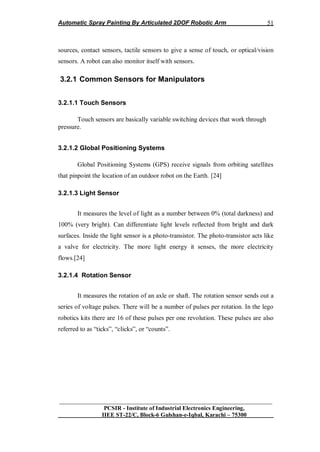 Automatic Spray Painting By Articulated 2DOF Robotic Arm
__________________________________________________________________
PCSIR - Institute of Industrial Electronics Engineering,
IIEE ST-22/C, Block-6 Gulshan-e-Iqbal, Karachi – 75300
51
sources, contact sensors, tactile sensors to give a sense of touch, or optical/vision
sensors. A robot can also monitor itself with sensors.
3.2.1 Common Sensors for Manipulators
3.2.1.1 Touch Sensors
Touch sensors are basically variable switching devices that work through
pressure.
3.2.1.2 Global Positioning Systems
Global Positioning Systems (GPS) receive signals from orbiting satellites
that pinpoint the location of an outdoor robot on the Earth. [24]
3.2.1.3 Light Sensor
It measures the level of light as a number between 0% (total darkness) and
100% (very bright). Can differentiate light levels reflected from bright and dark
surfaces. Inside the light sensor is a photo-transistor. The photo-transistor acts like
a valve for electricity. The more light energy it senses, the more electricity
flows.[24]
3.2.1.4 Rotation Sensor
It measures the rotation of an axle or shaft. The rotation sensor sends out a
series of voltage pulses. There will be a number of pulses per rotation. In the lego
robotics kits there are 16 of these pulses per one revolution. These pulses are also
referred to as “ticks”, “clicks”, or “counts”.
 