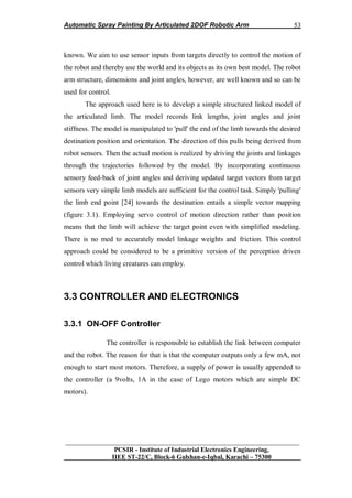 Automatic Spray Painting By Articulated 2DOF Robotic Arm
__________________________________________________________________
PCSIR - Institute of Industrial Electronics Engineering,
IIEE ST-22/C, Block-6 Gulshan-e-Iqbal, Karachi – 75300
53
known. We aim to use sensor inputs from targets directly to control the motion of
the robot and thereby use the world and its objects as its own best model. The robot
arm structure, dimensions and joint angles, however, are well known and so can be
used for control.
The approach used here is to develop a simple structured linked model of
the articulated limb. The model records link lengths, joint angles and joint
stiffness. The model is manipulated to 'pull' the end of the limb towards the desired
destination position and orientation. The direction of this pulls being derived from
robot sensors. Then the actual motion is realized by driving the joints and linkages
through the trajectories followed by the model. By incorporating continuous
sensory feed-back of joint angles and deriving updated target vectors from target
sensors very simple limb models are sufficient for the control task. Simply 'pulling'
the limb end point [24] towards the destination entails a simple vector mapping
(figure 3.1). Employing servo control of motion direction rather than position
means that the limb will achieve the target point even with simplified modeling.
There is no med to accurately model linkage weights and friction. This control
approach could be considered to be a primitive version of the perception driven
control which living creatures can employ.
3.3 CONTROLLER AND ELECTRONICS
3.3.1 ON-OFF Controller
The controller is responsible to establish the link between computer
and the robot. The reason for that is that the computer outputs only a few mA, not
enough to start most motors. Therefore, a supply of power is usually appended to
the controller (a 9volts, 1A in the case of Lego motors which are simple DC
motors).
 