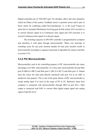 Automatic Spray Painting By Articulated 2DOF Robotic Arm
__________________________________________________________________
PCSIR - Institute of Industrial Electronics Engineering,
IIEE ST-22/C, Block-6 Gulshan-e-Iqbal, Karachi – 75300
54
Digital controllers are of “ON-OFF type” for shoulder, elbow and valve dynamics
which are Plants of the system. Feedback sensor is position sensor and is part of
Servo motor by combining called Servomechanism. TL is the Load Torque on
joints due to Actuation Mechanism involving gear & belt system. D/A converter is
to convert discrete signal in to Continuous time signal and A/D converter is to
convert Continuous time signal in to discrete signal.
The switching sequence in ON-OFF controller is programmed by computer
and interfaces it with plant through microcontroller. When ever interrupt or
switching occur for any joint moment module for that joint moment recalls in
microcontroller according to sequence discussed in algorithm for master controller
in section 3.9.2.
3.3.2 PIC Microcontroller
Microcontroller used in for controlling purpose is PIC microcontroller due many
advantages over 8051 microcontroller. It is forty pins microcontroller having 8bits
port B (RB.0 to RB.7) and 8bits port C (RC.0 to RC.7) and 6bits port A. Output
from the sensor for each joint directly interfaced with port A.0 as no ADC is
needed for this purpose. This is one of the great feature of PIC microcontroller to
accept analog input if its level in the range of 0V to 5V. Reference input from
computer is connected with microcontroller through DB-9 at port RA.1. 8bits
output is connected with DAC to convert 8bits digital output signal into analog
signal of specific level.
 
