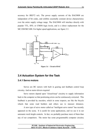 Automatic Spray Painting By Articulated 2DOF Robotic Arm
__________________________________________________________________
PCSIR - Institute of Industrial Electronics Engineering,
IIEE ST-22/C, Block-6 Gulshan-e-Iqbal, Karachi – 75300
56
accuracy for IREF³2 mA. The power supply currents of the DAC0808 are
independent of bit codes, and exhibits essentially constant device characteristics
over the entire supply voltage range. The DAC0808 will interface directly with
popular TTL, DTL or CMOS logic levels, and is a direct replacement for the
MC1508/MC1408. For higher speed applications, see figure 3.3.
Figure 3.4 Circuit of DAC
3.4 Actuation System for the Task
3.4.1 Servo motors
Servos are DC motors with built in gearing and feedback control loop
circuitry. And no motor drivers required
Servo motors depend upon "closed-loop" circuitry to supply information
back to the computer so that positioning errors can be continuously corrected. This
feedback is provided by encoders, which in some respects, are like the bicycle
wheels that some road builders and others use to measure distances.
A new type of servo motor called an "intelligent servo motor" has recently
appeared on the scene. It is useful for some applications, and we use it in our
automatic torch height controls. In fact, we probably purchase more of them than
any of our competitors. The motor has some programmable computer circuitry
 