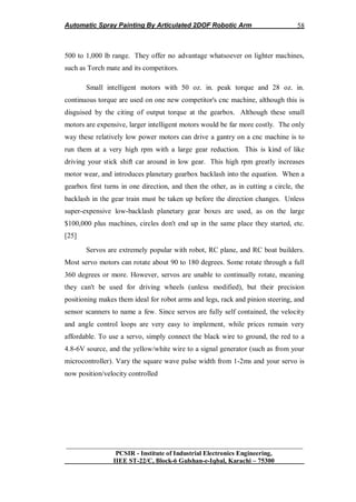 Automatic Spray Painting By Articulated 2DOF Robotic Arm
__________________________________________________________________
PCSIR - Institute of Industrial Electronics Engineering,
IIEE ST-22/C, Block-6 Gulshan-e-Iqbal, Karachi – 75300
58
500 to 1,000 lb range. They offer no advantage whatsoever on lighter machines,
such as Torch mate and its competitors.
Small intelligent motors with 50 oz. in. peak torque and 28 oz. in.
continuous torque are used on one new competitor's cnc machine, although this is
disguised by the citing of output torque at the gearbox. Although these small
motors are expensive, larger intelligent motors would be far more costly. The only
way these relatively low power motors can drive a gantry on a cnc machine is to
run them at a very high rpm with a large gear reduction. This is kind of like
driving your stick shift car around in low gear. This high rpm greatly increases
motor wear, and introduces planetary gearbox backlash into the equation. When a
gearbox first turns in one direction, and then the other, as in cutting a circle, the
backlash in the gear train must be taken up before the direction changes. Unless
super-expensive low-backlash planetary gear boxes are used, as on the large
$100,000 plus machines, circles don't end up in the same place they started, etc.
[25]
Servos are extremely popular with robot, RC plane, and RC boat builders.
Most servo motors can rotate about 90 to 180 degrees. Some rotate through a full
360 degrees or more. However, servos are unable to continually rotate, meaning
they can't be used for driving wheels (unless modified), but their precision
positioning makes them ideal for robot arms and legs, rack and pinion steering, and
sensor scanners to name a few. Since servos are fully self contained, the velocity
and angle control loops are very easy to implement, while prices remain very
affordable. To use a servo, simply connect the black wire to ground, the red to a
4.8-6V source, and the yellow/white wire to a signal generator (such as from your
microcontroller). Vary the square wave pulse width from 1-2ms and your servo is
now position/velocity controlled
 