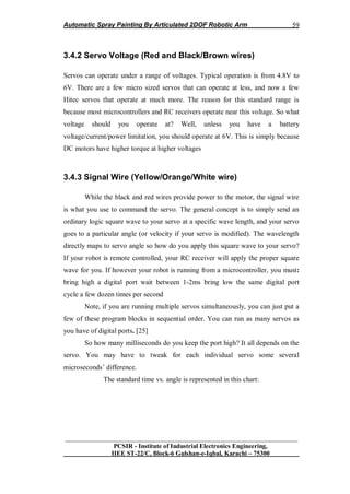 Automatic Spray Painting By Articulated 2DOF Robotic Arm
__________________________________________________________________
PCSIR - Institute of Industrial Electronics Engineering,
IIEE ST-22/C, Block-6 Gulshan-e-Iqbal, Karachi – 75300
59
3.4.2 Servo Voltage (Red and Black/Brown wires)
Servos can operate under a range of voltages. Typical operation is from 4.8V to
6V. There are a few micro sized servos that can operate at less, and now a few
Hitec servos that operate at much more. The reason for this standard range is
because most microcontrollers and RC receivers operate near this voltage. So what
voltage should you operate at? Well, unless you have a battery
voltage/current/power limitation, you should operate at 6V. This is simply because
DC motors have higher torque at higher voltages
3.4.3 Signal Wire (Yellow/Orange/White wire)
While the black and red wires provide power to the motor, the signal wire
is what you use to command the servo. The general concept is to simply send an
ordinary logic square wave to your servo at a specific wave length, and your servo
goes to a particular angle (or velocity if your servo is modified). The wavelength
directly maps to servo angle so how do you apply this square wave to your servo?
If your robot is remote controlled, your RC receiver will apply the proper square
wave for you. If however your robot is running from a microcontroller, you must:
bring high a digital port wait between 1-2ms bring low the same digital port
cycle a few dozen times per second
Note, if you are running multiple servos simultaneously, you can just put a
few of these program blocks in sequential order. You can run as many servos as
you have of digital ports. [25]
So how many milliseconds do you keep the port high? It all depends on the
servo. You may have to tweak for each individual servo some several
microseconds‟ difference.
The standard time vs. angle is represented in this chart:
 