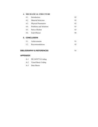 4. MECHANICAL STRUCTURE
4.1. Introduction 82
4.2. Material Selection 82
4.3. Physical Parameters 82
4.4. Problems and Solutions 83
4.5. Parts of Robot 83
4.6. End-Effector 88
5. CONCLUSION
5.1. Achievements 91
5.2. Recommendations 92
BIBLOGRAPHY & REFERENCES 93
APPENDEX
A-1 PIC16F877A Coding
A-2 Visual Basic Coding
A-3 Data Sheets
 