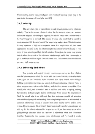 Automatic Spray Painting By Articulated 2DOF Robotic Arm
__________________________________________________________________
PCSIR - Institute of Industrial Electronics Engineering,
IIEE ST-22/C, Block-6 Gulshan-e-Iqbal, Karachi – 75300
62
Unfortunately, due to wear, metal gears will eventually develop slight play in the
gear-train. Accuracy will slowly be lost. [25]
3.4.6 Velocity
The servo turn rate, or transit time, is used for determining servo rotational
velocity. This is the amount of time it takes for the servo to move a set amount,
usually 60 degrees. For example, suppose you have a servo with a transit time of
0.17sec/60 degrees at no load. This means it would take nearly half a second to
rotate an entire 180 degrees. More if the servo were under a load. This information
is very important if high servo response speed is a requirement of your robot
application. It is also useful for determining the maximum forward velocity of your
robot if your servo is modified for full rotation. Remember, the worst case turning
time is when the servo is at the minimum rotation angle and is then commanded to
go to maximum rotation angle, all while under load. This can take several seconds
on a very high torque servo.
3.4.7 Efficiency and Noise
Due to noise and control circuitry requirements, servos are less efficient
than DC motors uncontrolled. To begin with, the control circuitry typically drains
5-8mA just on idle. Secondly, noise can more than triple current draw during a
holding position (not moving), and almost double current during rotation. Noise is
often a major source of servo inefficiency and therefore should be avoided. Ever
notice your servo jitter or vibrate? This is because your servo is rapidly jumping
between two different angles due to interference. What causes this interference?
Well the signal wire is no different than long antennae, capable of accepting
unwanted foreign signals and sending them straight to your servo as a command. A
common interference source is usually from other nearby servos and/or servo
wiring. How to prevent this problem? Keep your signal wire short, meaning do not
add say 3+ feet of extension cables to your servo. If you have many servo wires
going through one area, and it isn‟t feasible to keep them apart, then twist them
together. Supposedly this reduces cross interference and I've heard it works,
 