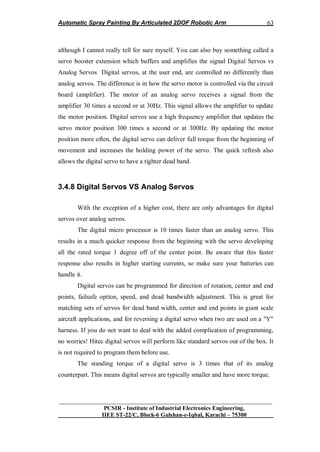 Automatic Spray Painting By Articulated 2DOF Robotic Arm
__________________________________________________________________
PCSIR - Institute of Industrial Electronics Engineering,
IIEE ST-22/C, Block-6 Gulshan-e-Iqbal, Karachi – 75300
63
although I cannot really tell for sure myself. You can also buy something called a
servo booster extension which buffers and amplifies the signal Digital Servos vs
Analog Servos Digital servos, at the user end, are controlled no differently than
analog servos. The difference is in how the servo motor is controlled via the circuit
board (amplifier). The motor of an analog servo receives a signal from the
amplifier 30 times a second or at 30Hz. This signal allows the amplifier to update
the motor position. Digital servos use a high frequency amplifier that updates the
servo motor position 300 times a second or at 300Hz. By updating the motor
position more often, the digital servo can deliver full torque from the beginning of
movement and increases the holding power of the servo. The quick refresh also
allows the digital servo to have a tighter dead band.
3.4.8 Digital Servos VS Analog Servos
With the exception of a higher cost, there are only advantages for digital
servos over analog servos.
The digital micro processor is 10 times faster than an analog servo. This
results in a much quicker response from the beginning with the servo developing
all the rated torque 1 degree off of the center point. Be aware that this faster
response also results in higher starting currents, so make sure your batteries can
handle it.
Digital servos can be programmed for direction of rotation, center and end
points, failsafe option, speed, and dead bandwidth adjustment. This is great for
matching sets of servos for dead band width, center and end points in giant scale
aircraft applications, and for reversing a digital servo when two are used on a "Y"
harness. If you do not want to deal with the added complication of programming,
no worries! Hitec digital servos will perform like standard servos out of the box. It
is not required to program them before use.
The standing torque of a digital servo is 3 times that of its analog
counterpart. This means digital servos are typically smaller and have more torque.
 