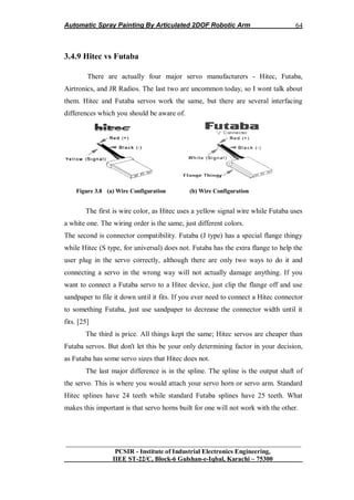 Automatic Spray Painting By Articulated 2DOF Robotic Arm
__________________________________________________________________
PCSIR - Institute of Industrial Electronics Engineering,
IIEE ST-22/C, Block-6 Gulshan-e-Iqbal, Karachi – 75300
64
3.4.9 Hitec vs Futaba
There are actually four major servo manufacturers - Hitec, Futaba,
Airtronics, and JR Radios. The last two are uncommon today, so I wont talk about
them. Hitec and Futaba servos work the same, but there are several interfacing
differences which you should be aware of.
Figure 3.8 (a) Wire Configuration (b) Wire Configuration
The first is wire color, as Hitec uses a yellow signal wire while Futaba uses
a white one. The wiring order is the same, just different colors.
The second is connector compatibility. Futaba (J type) has a special flange thingy
while Hitec (S type, for universal) does not. Futaba has the extra flange to help the
user plug in the servo correctly, although there are only two ways to do it and
connecting a servo in the wrong way will not actually damage anything. If you
want to connect a Futaba servo to a Hitec device, just clip the flange off and use
sandpaper to file it down until it fits. If you ever need to connect a Hitec connector
to something Futaba, just use sandpaper to decrease the connector width until it
fits. [25]
The third is price. All things kept the same; Hitec servos are cheaper than
Futaba servos. But don't let this be your only determining factor in your decision,
as Futaba has some servo sizes that Hitec does not.
The last major difference is in the spline. The spline is the output shaft of
the servo. This is where you would attach your servo horn or servo arm. Standard
Hitec splines have 24 teeth while standard Futaba splines have 25 teeth. What
makes this important is that servo horns built for one will not work with the other.
 