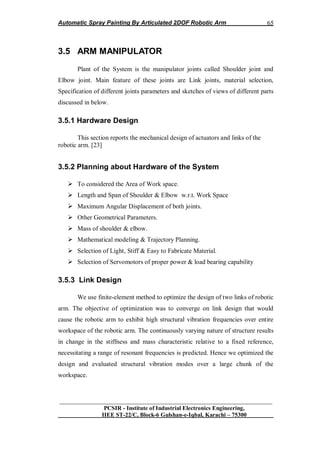 Automatic Spray Painting By Articulated 2DOF Robotic Arm
__________________________________________________________________
PCSIR - Institute of Industrial Electronics Engineering,
IIEE ST-22/C, Block-6 Gulshan-e-Iqbal, Karachi – 75300
65
3.5 ARM MANIPULATOR
Plant of the System is the manipulator joints called Shoulder joint and
Elbow joint. Main feature of these joints are Link joints, material selection,
Specification of different joints parameters and sketches of views of different parts
discussed in below.
3.5.1 Hardware Design
This section reports the mechanical design of actuators and links of the
robotic arm. [23]
3.5.2 Planning about Hardware of the System
 To considered the Area of Work space.
 Length and Span of Shoulder & Elbow w.r.t. Work Space
 Maximum Angular Displacement of both joints.
 Other Geometrical Parameters.
 Mass of shoulder & elbow.
 Mathematical modeling & Trajectory Planning.
 Selection of Light, Stiff & Easy to Fabricate Material.
 Selection of Servomotors of proper power & load bearing capability
3.5.3 Link Design
We use finite-element method to optimize the design of two links of robotic
arm. The objective of optimization was to converge on link design that would
cause the robotic arm to exhibit high structural vibration frequencies over entire
workspace of the robotic arm. The continuously varying nature of structure results
in change in the stiffness and mass characteristic relative to a fixed reference,
necessitating a range of resonant frequencies is predicted. Hence we optimized the
design and evaluated structural vibration modes over a large chunk of the
workspace.
 