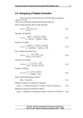 Automatic Spray Painting By Articulated 2DOF Robotic Arm
__________________________________________________________________
PCSIR - Institute of Industrial Electronics Engineering,
IIEE ST-22/C, Block-6 Gulshan-e-Iqbal, Karachi – 75300
67
3.6 Designing of Digital Controller
Digital controller used for this task is ON-OFF type as mention in
Article 1.2.3. [2]
There are several steps in Digital control design which are:
Step1: Output parameter D(z) for step input R(z).
)(
)(1
)(
)( zR
zG
zG
zC

 [2] (3.1)
Therefore, for Shoulder
)4493.4492.12.1)(1(
2726.02722.02.0(
)( 2
2
2



zzz
zzz
zC (3.2)
Similarly, for Elbow
)279.2827.1076.1)(1(
)1023.01057.0076.0(.
)( 2
2
2



zzz
zzz
zC (3.3)
Step 2: Digital Controller Gc(z)
))(/)(1(
)(/)(
)(
1
)(
zRzC
zRzC
zG
zGc

 [2] (3.4)
Therefore, for shoulder
2726.02722.02.0
1767.177.1
)( 2
2
1



zz
zz
zGc (3.5)
Similarly for Elbow
3813.3884.1
1767.0177.1
)( 2
2
2



zz
zz
zGc (3.6)
Step3: Manu plated Output Variable
M(z) = Gc(z) E(z) (3.7)
Difference equation of controller for shoulder
m1(k) = 1.131m(k-1)-0.2m(k-2) +1.25e(k)-1.5e(k-1)+0.221e(k-2) (3.8)
Difference equation of controller for Elbow
m2(k) = 1.3884m(k-1)-0.3818m(k-2)+e(k)-1.177e(k-1)+0.1767e(k-2) (3.9)
 