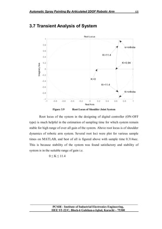 Automatic Spray Painting By Articulated 2DOF Robotic Arm
__________________________________________________________________
PCSIR - Institute of Industrial Electronics Engineering,
IIEE ST-22/C, Block-6 Gulshan-e-Iqbal, Karachi – 75300
68
3.7 Transient Analysis of System
Root Locus
Real Axis
ImaginaryAxis
-1 -0.8 -0.6 -0.4 -0.2 0 0.2 0.4 0.6 0.8 1
-1
-0.8
-0.6
-0.4
-0.2
0
0.2
0.4
0.6
0.8
1
K=11.4
K=0.94
K=0
K=11.4
K=infinite
k=infinite
Figure 3.9 Root Locus of Shoulder Joint System
Root locus of the system in the designing of digital controller (ON-OFF
type) is much helpful in the estimation of sampling time for which system remain
stable for high range of over all gain of the system. Above root locus is of shoulder
dynamics of robotic arm system. Several root loci were plot for various sample
times on MATLAB, and best of all is figured above with sample time 0.314sec.
This is because stability of the system was found satisfactory and stability of
system is in the suitable range of gain i.e.
0 ≤ K ≤ 11.4
 