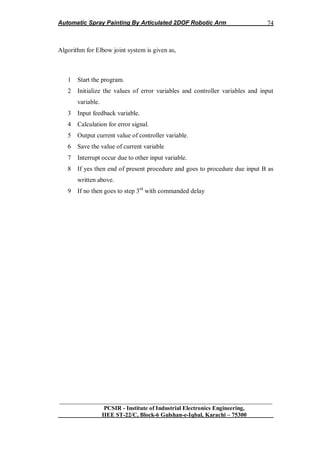 Automatic Spray Painting By Articulated 2DOF Robotic Arm
__________________________________________________________________
PCSIR - Institute of Industrial Electronics Engineering,
IIEE ST-22/C, Block-6 Gulshan-e-Iqbal, Karachi – 75300
74
Algorithm for Elbow joint system is given as,
1 Start the program.
2 Initialize the values of error variables and controller variables and input
variable.
3 Input feedback variable.
4 Calculation for error signal.
5 Output current value of controller variable.
6 Save the value of current variable
7 Interrupt occur due to other input variable.
8 If yes then end of present procedure and goes to procedure due input B as
written above.
9 If no then goes to step 3rd
with commanded delay
 