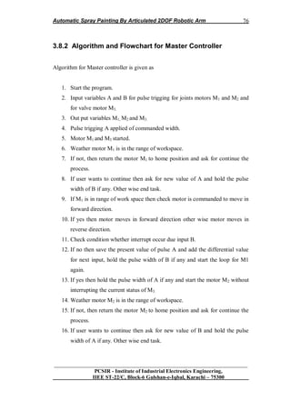 Automatic Spray Painting By Articulated 2DOF Robotic Arm
__________________________________________________________________
PCSIR - Institute of Industrial Electronics Engineering,
IIEE ST-22/C, Block-6 Gulshan-e-Iqbal, Karachi – 75300
76
3.8.2 Algorithm and Flowchart for Master Controller
Algorithm for Master controller is given as
1. Start the program.
2. Input variables A and B for pulse trigging for joints motors M1 and M2 and
for valve motor M3.
3. Out put variables M1, M2 and M3.
4. Pulse trigging A applied of commanded width.
5. Motor M1 and M3 started.
6. Weather motor M1 is in the range of workspace.
7. If not, then return the motor M1 to home position and ask for continue the
process.
8. If user wants to continue then ask for new value of A and hold the pulse
width of B if any. Other wise end task.
9. If M1 is in range of work space then check motor is commanded to move in
forward direction.
10. If yes then motor moves in forward direction other wise motor moves in
reverse direction.
11. Check condition whether interrupt occur due input B.
12. If no then save the present value of pulse A and add the differential value
for next input, hold the pulse width of B if any and start the loop for M1
again.
13. If yes then hold the pulse width of A if any and start the motor M2 without
interrupting the current status of M3.
14. Weather motor M2 is in the range of workspace.
15. If not, then return the motor M2 to home position and ask for continue the
process.
16. If user wants to continue then ask for new value of B and hold the pulse
width of A if any. Other wise end task.
 