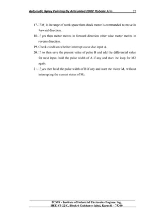 Automatic Spray Painting By Articulated 2DOF Robotic Arm
__________________________________________________________________
PCSIR - Institute of Industrial Electronics Engineering,
IIEE ST-22/C, Block-6 Gulshan-e-Iqbal, Karachi – 75300
77
17. If M2 is in range of work space then check motor is commanded to move in
forward direction.
18. If yes then motor moves in forward direction other wise motor moves in
reverse direction.
19. Check condition whether interrupt occur due input A.
20. If no then save the present value of pulse B and add the differential value
for next input, hold the pulse width of A if any and start the loop for M2
again.
21. If yes then hold the pulse width of B if any and start the motor M1 without
interrupting the current status of M3.
 
