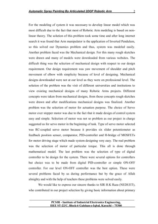 Automatic Spray Painting By Articulated 2DOF Robotic Arm
__________________________________________________________________
PCSIR - Institute of Industrial Electronics Engineering,
IIEE ST-22/C, Block-6 Gulshan-e-Iqbal, Karachi – 75300
2
For the modeling of system it was necessary to develop linear model which was
most difficult due to the fact that most of Robotic Arm modeling is based on non-
linear theory. The solution of this problem took some time and after long internet
search it was found that Arm manipulator is the application of Inverted Pendulum,
so this solved our Dynamics problem and thus, system was modeled easily.
Another problem faced was the Mechanical design. For this many rough sketches
were drawn and many of models were downloaded from various websites. The
difficult thing was the selection of mechanical design with respect to our design
requirement. Our design requirement was yaw movement of shoulder and pitch
movement of elbow with simplicity because of level of designing. Mechanical
designs downloaded were not at our level as they were on professional level. The
solution of the problem was the visit of different universities and institutions to
view existing mechanical designs of many Robotic Arms projects. Different
concepts were taken from mechanical designs, from those concepts rough sketches
were drawn and after modifications mechanical designs was finalized. Another
problem was the selection of motor for actuation purpose. The choice of Servo
motor over stepper motor was due to the fact that it made design of control system
easy and simple. Selection of motor was not so problem as our project in charge
suggested us for servo motor in the beginning of task. Type of servo motor selected
was RC-coupled servo motor because it provides six slider potentiometer as
feedback position sensor, comparator, PID-controller and H-bridge of MOSFETs
for motor driving stage which made system designing very easy. The real problem
was the selection of motor of particular torque. This all is done through
mathematical model. The last problem was the selection of type of digital
controller to be design for the system. There were several options for controllers
but choice was to be made from digital PID-controller or simple ON-OFF
controller. For our level ON-OFF controller was the best option. These were
several problems faced by us during performance but by the grace of Allah
almighty and with the help of teachers these problems were solved easily.
We would like to express our sincere thanks to SIR H.K Raza (NEDUET),
who contributed in our project selection by giving basic information about primary
 