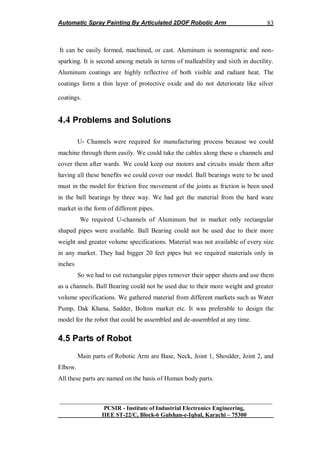 Automatic Spray Painting By Articulated 2DOF Robotic Arm
__________________________________________________________________
PCSIR - Institute of Industrial Electronics Engineering,
IIEE ST-22/C, Block-6 Gulshan-e-Iqbal, Karachi – 75300
83
It can be easily formed, machined, or cast. Aluminum is nonmagnetic and non-
sparking. It is second among metals in terms of malleability and sixth in ductility.
Aluminum coatings are highly reflective of both visible and radiant heat. The
coatings form a thin layer of protective oxide and do not deteriorate like silver
coatings.
4.4 Problems and Solutions
U- Channels were required for manufacturing process because we could
machine through them easily. We could take the cables along these u channels and
cover them after wards. We could keep our motors and circuits inside them after
having all these benefits we could cover our model. Ball bearings were to be used
must in the model for friction free movement of the joints as friction is been used
in the ball bearings by three way. We had get the material from the hard ware
market in the form of different pipes.
We required U-channels of Aluminum but in market only rectangular
shaped pipes were available. Ball Bearing could not be used due to their more
weight and greater volume specifications. Material was not available of every size
in any market. They had bigger 20 feet pipes but we required materials only in
inches
So we had to cut rectangular pipes remover their upper sheets and use them
as u channels. Ball Bearing could not be used due to their more weight and greater
volume specifications. We gathered material from different markets such as Water
Pump, Dak Khana, Sadder, Bolton market etc. It was preferable to design the
model for the robot that could be assembled and de-assembled at any time.
4.5 Parts of Robot
Main parts of Robotic Arm are Base, Neck, Joint 1, Shoulder, Joint 2, and
Elbow.
All these parts are named on the basis of Human body parts.
 
