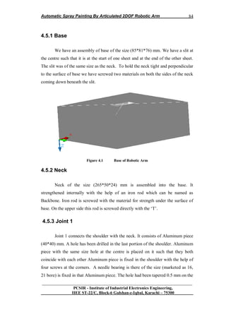 Automatic Spray Painting By Articulated 2DOF Robotic Arm
__________________________________________________________________
PCSIR - Institute of Industrial Electronics Engineering,
IIEE ST-22/C, Block-6 Gulshan-e-Iqbal, Karachi – 75300
84
4.5.1 Base
We have an assembly of base of the size (85*81*76) mm. We have a slit at
the centre such that it is at the start of one sheet and at the end of the other sheet.
The slit was of the same size as the neck. To hold the neck tight and perpendicular
to the surface of base we have screwed two materials on both the sides of the neck
coming down beneath the slit.
Figure 4.1 Base of Robotic Arm
4.5.2 Neck
Neck of the size (265*50*24) mm is assembled into the base. It
strengthened internally with the help of an iron rod which can be named as
Backbone. Iron rod is screwed with the material for strength under the surface of
base. On the upper side this rod is screwed directly with the „T‟.
4.5.3 Joint 1
Joint 1 connects the shoulder with the neck. It consists of Aluminum piece
(40*40) mm. A hole has been drilled in the last portion of the shoulder. Aluminum
piece with the same size hole at the centre is placed on it such that they both
coincide with each other Aluminum piece is fixed in the shoulder with the help of
four screws at the corners. A needle bearing is there of the size (marketed as 16,
21 bore) is fixed in that Aluminum piece. The hole had been tapered 0.5 mm on the
 