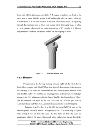 Automatic Spray Painting By Articulated 2DOF Robotic Arm
__________________________________________________________________
PCSIR - Institute of Industrial Electronics Engineering,
IIEE ST-22/C, Block-6 Gulshan-e-Iqbal, Karachi – 75300
85
lower side of the Aluminum piece hole. A T-shaped cylindrical rod fixed at the
neck, able to rotate shoulder around it self and coupled with the motor. It is fixed
with the neck as it has been screwed in the iron rod at three places. It is passing
through the aluminum hole as it has been poured into it from upper side. Is called
a t as it contains a horizontal rod on the top making a “T” virtually. it is 59 mms
long and bears two holes on the two corners for the coupling of motor.
Figure 4.2 Joint 1 of Robotic Arm
4.5.4 Shoulder
It‟s responsible for Yawing (turning left and right) of the robot. Lower
Central Part contains a slit S1 (40*15) to hold Motor 1. Four minute holes are there
for capturing of the motor we also sandwiched an Aluminum piece between motor
and shoulder surface for stability and holding purpose as the motor is with bigger
torque. A slit (S3) is been carved in the face of shoulder for the coupling of Elbow.
The slit contains two holes on the two sides each two of them just hold an
Aluminum piece each these two Aluminum pieces contain a hole at the centre.
Between S1 & S3, there is a slit (S2) for Motor#2(25*10) mm. As the
motor is placed vertically. Motor 1 is coupled with the “T” with the help of 2 push
rods having Z-ends on both the sides the two holes on both the sides are
equidistant which is 5.6 mm we have used a two sided wing having three holes
 