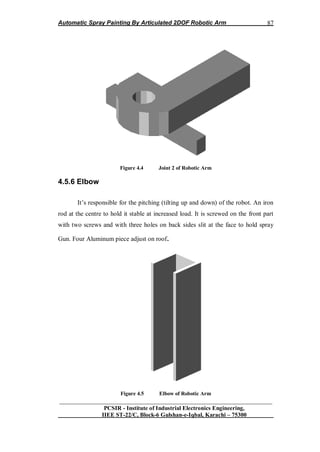Automatic Spray Painting By Articulated 2DOF Robotic Arm
__________________________________________________________________
PCSIR - Institute of Industrial Electronics Engineering,
IIEE ST-22/C, Block-6 Gulshan-e-Iqbal, Karachi – 75300
87
Figure 4.4 Joint 2 of Robotic Arm
4.5.6 Elbow
It‟s responsible for the pitching (tilting up and down) of the robot. An iron
rod at the centre to hold it stable at increased load. It is screwed on the front part
with two screws and with three holes on back sides slit at the face to hold spray
Gun. Four Aluminum piece adjust on roof.
Figure 4.5 Elbow of Robotic Arm
 