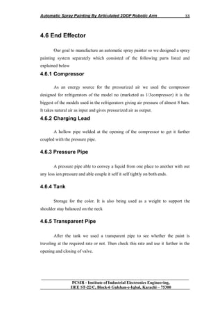 Automatic Spray Painting By Articulated 2DOF Robotic Arm
__________________________________________________________________
PCSIR - Institute of Industrial Electronics Engineering,
IIEE ST-22/C, Block-6 Gulshan-e-Iqbal, Karachi – 75300
88
4.6 End Effector
Our goal to manufacture an automatic spray painter so we designed a spray
painting system separately which consisted of the following parts listed and
explained below
4.6.1 Compressor
As an energy source for the pressurized air we used the compressor
designed for refrigerators of the model no (marketed as 1/3compressor) it is the
biggest of the models used in the refrigerators giving air pressure of almost 8 bars.
It takes natural air as input and gives pressurized air as output.
4.6.2 Charging Lead
A hollow pipe welded at the opening of the compressor to get it further
coupled with the pressure pipe.
4.6.3 Pressure Pipe
A pressure pipe able to convey a liquid from one place to another with out
any loss ion pressure and able couple it self it self tightly on both ends.
4.6.4 Tank
Storage for the color. It is also being used as a weight to support the
shoulder stay balanced on the neck
4.6.5 Transparent Pipe
After the tank we used a transparent pipe to see whether the paint is
traveling at the required rate or not. Then check this rate and use it further in the
opening and closing of valve.
 