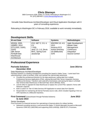 Chris Sherwyn
3800 Commerce #208, Dallas TX 75226 | Relocating to Washington D.C
Ph: (972) 689-6427 | Chris.Sherwyn@gmail.com
Versatile Data Warehouse Architect/Developer and Cloud Application Developer with 8
years of consulting experience.
Relocating to Washington DC in February 2016; available to work remotely immediately.
Development Skills
BI and Data Software Systems Methodologies
MSSQL 2005,
2008R2, 2014
DTS,SSIS, SSRS,
SSAS
Qlik Sense
Kimball Data
Warehouse
Architecture
(C#) .NET 2, 3.5, 4,
4.5
T-SQL
Java 1.5, 1.6, Struts
MVC, Spring Core
JavaScript
MSCRM 3.0, 4.0,
2011
Amazon EC2
Active Directory
Git (BitBucket)
SVN
Agile Development
Master Data
Management
Continuous
Integration
Source Control
Professional Experience
Pariveda Solutions June 2014 to
December 2016
Data Warehouse Architect/Developer
Pariveda Solutions is a leading management consulting firm based in Dallas Texas. I came back from
subcontracting in order to architect, build, and maintain the internal data warehouse.
• Provided the architectural direction for the data warehouse, pulling data from multiple
Professional Services Applications (PSA), utilizing Microsoft SQL Server Integration Services
(SSIS) as the Extract, Transform and Load (ETL) mechanism, and storing the data in a Kimball
Star Schema Data Warehouse on Microsoft SQL Server (MSSQL 2014).
• Led the effort to upgrade the Data Warehouse to replace the current PSA, Upland’s Tenrox with
NetSuite’s OpenAir.
• Built a custom C# .Net 4.5 Web Services API Application to extract data from OpenAir.
• Responsible for maintaining all internal Pariveda source code, which included migrating it from an
SVN repository to a Bitbucket repository.
First Command (Subcontractor through Pariveda Solutions) June 2013
to June 2014
Senior Developer
First Command is a financial services firm specializing in financial advice for military families.
• Delivered consulting services in and around the Dallas / Ft Worth Metroplex focused on Microsoft
Dynamics CRM 2011 (MSCRM) and supporting SSIS & MSSQL 2008 R2 ETL Processes.
 