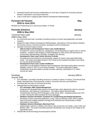 • Interacted directly with business stakeholders on more than 2 projects for ensuring continuity
between expectations and product delivered.
• Lead a small team in applying Agile Software Development Methodologies.
Pursued Life Passion May
2010 to June 2013
Worked as a Professional DJ in and around Dallas / Ft Worth
Pariveda Solutions January
2006 to May 2010
Technical Team Lead January
2008 to May 2010
• As a technical team lead, I provided consulting services of custom web applications and data
solutions
• Applied the Agile Software Development Methodologies, advocating a minimal distance between
the business owners, technical architects, developers and the testing team
• Selected Technical Projects include:
o SSIS Architect and Development Team Lead, Health Markets
Provided ETL process architecture, development, and BI Reporting to support client in new BI
initiatives. Created a GAP Analysis of SSIS Packages for client across the dimensions of
Functionality, Maintainability, Flexibility, Scalability, and Security.
o Development Team Lead, Online Services Provider
Provided technical architecture and production support for client’s Java based B2B Sales
Portal. The system leveraged Amazon’s EC2 Cloud as the hardware foundation and Liferay
5.2.3 as the portal framework.
o Development Team Lead, Cardon Healthcare
Architected and developed a Windows Service Application that determined patient insurance
eligibility, using C# .NET 3.5 and Visual Paradigm. The system attempted multiple
combinations of personal data to provide accurate matching, submitting 8 to 12 million
records per week.
Developer January 2006 to
January 2008
• As a developer, I provided consulting services to a variety of clients in Finance, Commercial Real
Estate, Manufacturing, Pharmaceutical, Aviation, Consumer Services and Healthcare
• Promoted after two years to technical team lead
• Selected Data focused projects include:
o ETL Developer, HBK Capital Management
Designed and developed daily imports of financial data, which allowed the client to reconcile
transactions, cash balances, and positions. The project utilized Microsoft Data
Transformation Services (DTS) Packages in SQL Server 2005. Initiated transition from DTS
to SSIS, forming the SSIS standards for future packages.
o Database Systems Developer, Goodman Air Conditioning and Heating Equipment
Developed a batch processing application, using T-SQL and MSSQL 2005, which enabled
client to process multiple requests overnight and streamline the transformation of dated
information to new system.
o Database Systems Developer, Blanchard Coin
Implemented a system to stabilize and enforce rules during rare coin trades, using T-SQL and
MSSQL 2005. The system provided automatic identification and routing of rare metals to the
appropriate buyer.
• Selected Microsoft technology focused projects include:
 