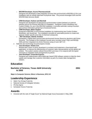 o MSCRM Developer, Accera Pharmaceuticals
Designed and developed a data integration process that synchronized a MSCRM 4.0 On-Line
Installation with an outside data feed of physician data. This process leveraged SSIS and the
MSCRM Web Services Model.
o CRM Developer, Hudson and Marshall
Designed and developed a bi-directional synchronization system between an external
website and an On-Premise MSCRM 4.0 Installation. Designed Custom Workflows and
Custom Entities, for use in the MSCRM installation, to provide automatic routing of auction
and contract information pertaining to foreclosed homes.
o CRM Developer, Baker Hughes
Enhanced a MSCRM 3.0 On-Premise Installation by implementing new Custom Entities,
Workflows, and JavaScript. This installation provided an automated process to create and
approve retailer specific price lists of chemical compounds.
o . NET Developer, Atlantic Aviation
Developed a nightly batch process that synchronized Human Resource decisions with Active
Directory. The changes to the employee records were recorded using T-SQL and MSSQL
2005 and then integrated into Active Directory using C# and .NET 2.0.
• Selected Java technology focused projects include;
o Java Developer, Hotels.Com
Worked with a team of senior developers to architect and implement a Java-based web
application, to improve the effectiveness of customer sales representatives across global call
centers. The custom solution utilized Struts MVC and Java 1.5 to respond with the speed
necessary to negotiate travel arrangements by phone.
o Java Developer, Corporate Express
Designed and implemented a BEA WebLogic based CRM software solution to help the client
update and manage their customer information as part of a master data management
solution.
Education
Bachelor of Science, Texas A&M University 2001
to 2005
Major in Computer Science; Minor in Business, GPA 3.8
Leadership Experience
• Alpha Tau Omega Fraternity
• National Society of Collegiate Scholars
• Phi Eta Sigma
• Scholastic Honors Fraternity
Awards
• Honored with the rank of “Eagle Scout” by National Eagle Scout Association in May 1998
 