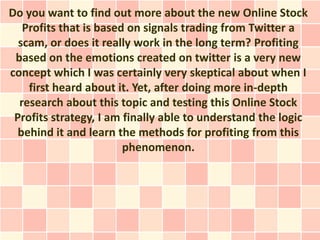 Do you want to find out more about the new Online Stock
   Profits that is based on signals trading from Twitter a
  scam, or does it really work in the long term? Profiting
 based on the emotions created on twitter is a very new
concept which I was certainly very skeptical about when I
    first heard about it. Yet, after doing more in-depth
  research about this topic and testing this Online Stock
 Profits strategy, I am finally able to understand the logic
  behind it and learn the methods for profiting from this
                        phenomenon.
 