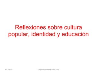 Reflexiones sobre cultura popular, identidad y educación 6/13/2010 Diógenes Armando Pino Ávila 