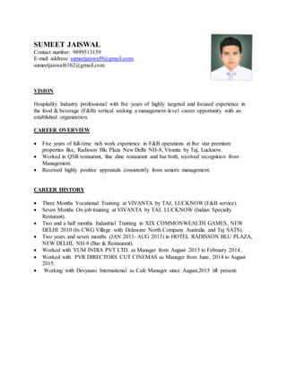 SUMEET JAISWAL
Contact number: 9899513159
E-mail address: sumeetjaiswal9@gmail.com;
sumeetjaiswal6162@gmail.com
VISION
Hospitality Industry professional with five years of highly targeted and focused experience in
the food & beverage (F&B) vertical seeking a management-level career opportunity with an
established organization.
CAREER OVERVIEW
 Five years of full-time rich work experience in F&B operations at five star premium
properties like, Radisson Blu Plaza New Delhi NH-8, Vivanta by Taj, Lucknow.
 Worked in QSR restaurant, fine dine restaurant and bar both, received recognition from
Management.
 Received highly positive appraisals consistently from seniors management.
CAREER HISTORY
 Three Months Vocational Training at VIVANTA by TAJ, LUCKNOW (F&B service).
 Seven Months On job training at VIVANTA by TAJ, LUCKNOW (Indian Specialty
Resturant).
 Two and a half months Industrial Training in XIX COMMONWEALTH GAMES, NEW
DELHI 2010 (In CWG Village with Delaware North Company Australia and Taj SATS).
 Two years and seven months (JAN 2011- AUG 2013) in HOTEL RADISSON BLU PLAZA,
NEW DELHI, NH-8 (Bar & Restaurant).
 Worked with YUM INDIA PVT LTD. as Manager from August 2013 to February 2014.
 Worked with PVR DIRECTORS CUT CINEMAS as Manager from June, 2014 to August
2015.
 Working with Devyaani International as Cafe Manager since August,2015 till present.
 