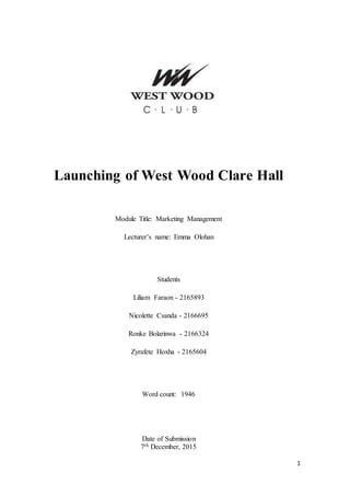 1
Launching of West Wood Clare Hall
Module Title: Marketing Management
Lecturer’s name: Emma Olohan
Students
Liliam Faraon - 2165893
Nicolette Csanda - 2166695
Ronke Bolarinwa - 2166324
Zyrafete Hoxha - 2165604
Word count: 1946
Date of Submission
7th December, 2015
 