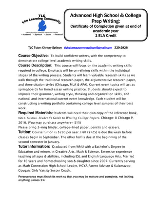 Advanced High School & College
                                               Prep Writing:
                                       Certificate of Completion given at end of
                                                     academic year
                                                      1 ELA Credit
                                                          


        TLC Tutor: Chrissy Spilson tlckalamazoomrsspilson@gmail.com 329-2928

Course Objective:  To build confident writers, with the competency to
demonstrate college level academic writing skills.
Course Description:       This course will focus on the academic writing skills
required in college. Emphasis will be on refining skills within the individual
stages of the writing process. Students will learn valuable research skills as we
walk through the traditional research paper, the argumentative research paper,
and three citation styles (Chicago, MLA & APA). Current event topics will act as
springboards for timed essay writing practice. Students should expect to
improve their grammar, writing style, thinking and organization skills, and
national and international current event knowledge. Each student will be
constructing a writing portfolio containing college level samples of their best
work.
Required Materials: Students will need their own copy of the reference book,
Kate L. Turabian.  Student’s Guide to Writing College Papers. Chicago: U Chicago P,
2010. (You may purchase anywhere~ $15)
Please bring 3-ring binder, college-lined paper, pencils and erasers.
Tuition: Course tuition is $250 per year. Half ($125) is due the week before
classes begin in September. The other half is due at the beginning of the
second semester in January.
Tutor Information:      Graduated from WMU with a Bachelor’s Degree in
Education and minors in Creative Arts, Math & Science. Extensive experience
teaching all ages & abilities, including ESL and English Language Arts. Married
for 16 years and homeschooling son & daughter since 2007. Currently serving
as Math Connection High School Leader, HCYA Parent Advisor & Kalamazoo
Cougars Girls Varsity Soccer Coach.
Perseverance must finish its work so that you may be mature and complete, not lacking
anything. James 1:4
 
