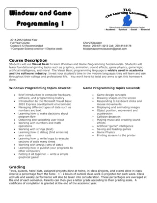Windows and Game
  Programming 1

2011-2012 School Year
Full Year Course                                       Cheryl Claussen
Grades 6-12 Recommended                                Home: 269-671-4213 Cell: 269-414-8178
1 Computer Science credit or 1 Elective credit         tlckalamazoomrsclaussen@gmail.com



Course Description
Students will use Visual Basic to learn Windows and Game Programming fundamentals. Students will
learn foundational gaming topics such as graphics, animation, sound effects, game physics, game logic,
artificial intelligence, and more! The Visual Basic programming language is widely used in academia
and the software industry. Invest your student’s time in the modern languages they will learn and use
throughout their college and professional life. You won’t have to twist any arms to get this homework
done.


Windows Programming topics covered:                    Game Programming topics Covered:

      Brief introduction to computer hardware,                  Game design concepts
       software, and programming history                         Drawing shapes on the screen
      Introduction to the Microsoft Visual Basic                Responding to keyboard clicks and
       2010 Express development environment                       mouse movements
      Managing different types of data such as                  Displaying and animating images
       numbers and text                                          Object position, movement and
      Learning how to make decisions about                       acceleration
       program flow                                              Collision detection
      Obtaining and validating user input                       Playing music and creating sound
      Working with numbers and math                              effects
       operations                                                Artificial "game" intelligence
      Working with strings (text)                               Saving and loading games
      Learning how to debug (find errors in)                    Game Physics
       your code                                                 Printing screens to the printer
      Learning how to write loops to execute
       sections of code many times
      Working with arrays (sets of data)
      Learning how to publish your programs to
       other computers
      Putting it all together -- write a simple
       graphical game!



Grading
Tests, quizzes, hand-outs, assigned projects done at home, in-class projects, and exams done in class
receive a percentage from the tutor. 1 - 2 hours of outside class work is projected for each week. Class
attitude and weekly performance will also be taken into consideration. These percentages are averaged at
the end of each semester. Parents can then give a letter grade according to their grading scale. A
certificate of completion is granted at the end of the academic year.
 