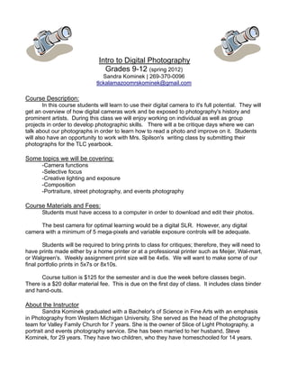Intro to Digital Photography
                                  Grades 9-12 (spring 2012)
                                  Sandra Kominek | 269-370-0096
                               tlckalamazoomrskominek@gmail.com

Course Description:
        In this course students will learn to use their digital camera to it's full potential. They will
get an overview of how digital cameras work and be exposed to photography's history and
prominent artists. During this class we will enjoy working on individual as well as group
projects in order to develop photographic skills. There will a be critique days where we can
talk about our photographs in order to learn how to read a photo and improve on it. Students
will also have an opportunity to work with Mrs. Spilson's writing class by submitting their
photographs for the TLC yearbook.

Some topics we will be covering:
       -Camera functions
       -Selective focus
       -Creative lighting and exposure
       -Composition
       -Portraiture, street photography, and events photography

Course Materials and Fees:
       Students must have access to a computer in order to download and edit their photos.

     The best camera for optimal learning would be a digital SLR. However, any digital
camera with a minimum of 5 mega-pixels and variable exposure controls will be adequate.

        Students will be required to bring prints to class for critiques; therefore, they will need to
have prints made either by a home printer or at a professional printer such as Meijer, Wal-mart,
or Walgreen's. Weekly assignment print size will be 4x6s. We will want to make some of our
final portfolio prints in 5x7s or 8x10s.

      Course tuition is $125 for the semester and is due the week before classes begin.
There is a $20 dollar material fee. This is due on the first day of class. It includes class binder
and hand-outs.

About the Instructor
       Sandra Kominek graduated with a Bachelor's of Science in Fine Arts with an emphasis
in Photography from Western Michigan University. She served as the head of the photography
team for Valley Family Church for 7 years. She is the owner of Slice of Light Photography, a
portrait and events photography service. She has been married to her husband, Steve
Kominek, for 29 years. They have two children, who they have homeschooled for 14 years.
 