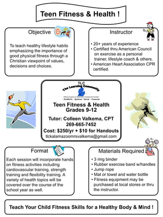Teen Fitness & Health !

           Objective                                                               Instructor

 To teach healthy lifestyle habits                                  • 20+ years of experience
 emphasizing the importance of                                      • Certified thru American Council
 good physical fitness through a                                       on exercise as a personal
 Christian viewpoint of values,                                        trainer, lifestyle coach & others.
 decisions and choices.                                             • American Heart Association CPR
                                                                      certified.


                                                  TLC


                               Offering Support to Kalamazoo Homeschool Families
                               • Academic • Spiritual • Social • Financial


                         Teen Fitness & Health
                             Grades 9-12
                     Tutor: Colleen Valkema, CPT
                             269-665-7452
                    Cost: $250/yr + $10 for Handouts
                     tlckalamazoomrsvalkema@gmail.com


             Format                                                            Materials Required
Each session will incorporate hands                                  • 3 ring binder
on fitness activities including                                      • Rubber exercise band w/handles
cardiovascular training, strength                                    • Jump rope
training and flexibility training. A                                 • Mat or towel and water bottle
variety of health topics will be                                     • Fitness equipment may be
covered over the course of the                                         purchased at local stores or thru
school year as well.                                                   the instructor.



 Teach Your Child Fitness Skills for a Healthy Body & Mind !
 