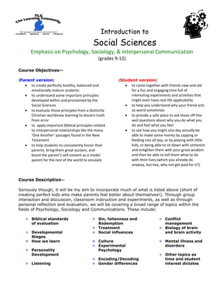                                                                                                     
                                                               Introduction to
                                                      Social Sciences
       Emphasis on Psychology, Sociology, & Interpersonal Communication 
                                                            (grades 9‐12) 
                                                                   
Course Objectives—
 
(Parent version):                                      (Student version):  
    • to create perfectly healthy, balanced and           • to come together with friends new and old 
       emotionally mature students                           for a fun and engaging time full of 
    • to understand some important principles                interesting experiments and activities that 
       developed within and proclaimed by the                might even have real‐life applicability 
       Social Sciences                                    • to help you understand why your friend acts 
    • to evaluate those principles from a distinctly         so weird sometimes  
       Christian worldview learning to discern truth      • to provide a safe place to ask those off‐the‐
       from error                                            wall questions about why you do what you 
    • to  apply important Biblical principles related        do and feel what you feel  
       to interpersonal relationships like the many       • to see how you might one day actually be 
       ‘One Another’ passages found in the New               able to make some money by zapping or 
       Testament                                             feeding rats all day, or by playing with little 
    • to help students to consistently honor their           kids, or being able to sit down with someone 
       parents, bring them great acclaim, and                and enlighten them with your great wisdom 
       boost the parent’s self‐esteem as a model             and then be able to tell them what to do 
       parent for the rest of the world to emulate           with their lives (which you already do 
                                                             anyway, but hey, why not get paid for it?)
 
 
Course Description— 
 
Seriously though, it will be my aim to incorporate much of what is listed above (short of
creating perfect kids who make parents feel better about themselves!). Through group
interaction and discussion, classroom instruction and experiments, as well as through
personal reflection and evaluation, we will be covering a broad range of topics within the
fields of Psychology, Sociology and Communications. These include:

       Biblical standards                                   Sin, fallenness and                                                      Conflict
       of evaluation                                        Redemption                                                               management
                                                            Treatment                                                                Biology of brain
       Developmental                                        Social influences                                                        and brain activity
       Stages
       How we learn                                         Culture                                                                  Mental illness and
                                                            Experimental                                                             disorders
       Personality                                          Psychology
       Development                                                                                                                   Other topics as
                                                            Encoding/Decoding                                                        time and student
       Listening                                            Gender differences                                                       interest dictates
 
