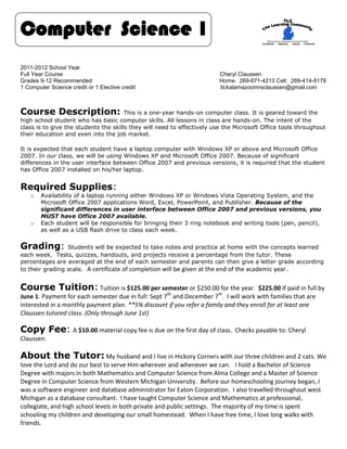 Computer Science 1
2011-2012 School Year
Full Year Course                                                         Cheryl Claussen
Grades 9-12 Recommended                                                  Home: 269-671-4213 Cell: 269-414-8178
1 Computer Science credit or 1 Elective credit                           tlckalamazoomrsclaussen@gmail.com



Course Description:                    This is a one-year hands-on computer class. It is geared toward the
high school student who has basic computer skills. All lessons in class are hands-on. The intent of the
class is to give the students the skills they will need to effectively use the Microsoft Office tools throughout
their education and even into the job market.

It is expected that each student have a laptop computer with Windows XP or above and Microsoft Office
2007. In our class, we will be using Windows XP and Microsoft Office 2007. Because of significant
differences in the user interface between Office 2007 and previous versions, it is required that the student
has Office 2007 installed on his/her laptop.


Required Supplies:
    o   Availability of a laptop running either Windows XP or Windows Vista Operating System, and the
        Microsoft Office 2007 applications Word, Excel, PowerPoint, and Publisher. Because of the
        significant differences in user interface between Office 2007 and previous versions, you
        MUST have Office 2007 available.
    o   Each student will be responsible for bringing their 3 ring notebook and writing tools (pen, pencil),
        as well as a USB flash drive to class each week.


Grading:         Students will be expected to take notes and practice at home with the concepts learned
each week. Tests, quizzes, handouts, and projects receive a percentage from the tutor. These
percentages are averaged at the end of each semester and parents can then give a letter grade according
to their grading scale. A certificate of completion will be given at the end of the academic year .


Course Tuition: Tuition is $125.00 per semester or $250.00 for the year.              $225.00 if paid in full by
                                                      th                th
June 1. Payment for each semester due in full: Sept 7 and December 7 . I will work with families that are
interested in a monthly payment plan. **5% discount if you refer a family and they enroll for at least one
Claussen tutored class. (Only through June 1st)

Copy Fee: A $10.00 material copy fee is due on the first day of class.         Checks payable to: Cheryl
Claussen.

About the Tutor: My husband and I live in Hickory Corners with our three children and 2 cats. We
love the Lord and do our best to serve Him wherever and whenever we can. I hold a Bachelor of Science
Degree with majors in both Mathematics and Computer Science from Alma College and a Master of Science
Degree in Computer Science from Western Michigan University. Before our homeschooling journey began, I
was a software engineer and database administrator for Eaton Corporation. I also travelled throughout west
Michigan as a database consultant. I have taught Computer Science and Mathematics at professional,
collegiate, and high school levels in both private and public settings. The majority of my time is spent
schooling my children and developing our small homestead. When I have free time, I love long walks with
friends.
 