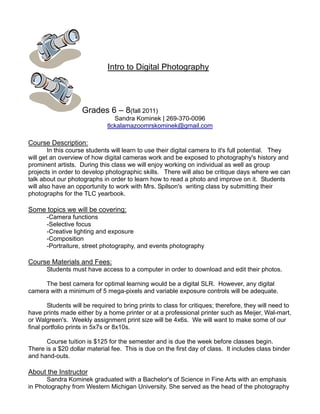 Intro to Digital Photography




                    Grades 6 – 8(fall 2011)
                                 Sandra Kominek | 269-370-0096
                              tlckalamazoomrskominek@gmail.com

Course Description:
        In this course students will learn to use their digital camera to it's full potential. They
will get an overview of how digital cameras work and be exposed to photography's history and
prominent artists. During this class we will enjoy working on individual as well as group
projects in order to develop photographic skills. There will also be critique days where we can
talk about our photographs in order to learn how to read a photo and improve on it. Students
will also have an opportunity to work with Mrs. Spilson's writing class by submitting their
photographs for the TLC yearbook.

Some topics we will be covering:
       -Camera functions
       -Selective focus
       -Creative lighting and exposure
       -Composition
       -Portraiture, street photography, and events photography

Course Materials and Fees:
       Students must have access to a computer in order to download and edit their photos.

     The best camera for optimal learning would be a digital SLR. However, any digital
camera with a minimum of 5 mega-pixels and variable exposure controls will be adequate.

        Students will be required to bring prints to class for critiques; therefore, they will need to
have prints made either by a home printer or at a professional printer such as Meijer, Wal-mart,
or Walgreen's. Weekly assignment print size will be 4x6s. We will want to make some of our
final portfolio prints in 5x7s or 8x10s.

      Course tuition is $125 for the semester and is due the week before classes begin.
There is a $20 dollar material fee. This is due on the first day of class. It includes class binder
and hand-outs.

About the Instructor
      Sandra Kominek graduated with a Bachelor's of Science in Fine Arts with an emphasis
in Photography from Western Michigan University. She served as the head of the photography
 