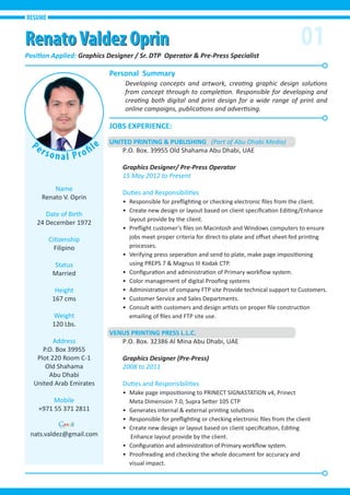01
Name
Renato V. Oprin
Date of Birth
24 December 1972
Citizenship
Filipino
Status
Married
Height
167 cms
Weight
120 Lbs.
Address
P.O. Box 39955
Plot 220 Room C-1
Old Shahama
Abu Dhabi
United Arab Emirates
Mobile
+971 55 371 2811
nats.valdez@gmail.com
JOBS EXPERIENCE:
Personal Summary
Position Applied: Graphics Designer / Sr. DTP Operator & Pre-Press Specialist
UNITED PRINTING & PUBLISHING (Part of Abu Dhabi Media)
P.O. Box. 39955 Old Shahama Abu Dhabi, UAE
Graphics Designer/ Pre-Press Operator
15 May 2012 to Present
Duties and Responsibilities
• Responsible for preﬂighting or checking electronic ﬁles from the client.
• Create new design or layout based on client speciﬁcation Editing/Enhance
layout provide by the client.
• Preﬂight customer’s ﬁles on Macintosh and Windows computers to ensure
jobs meet proper criteria for direct-to-plate and oﬀset sheet-fed printing
processes.
• Verifying press seperation and send to plate, make page impositioning
using PREPS 7 & Magnus III Kodak CTP.
• Conﬁguration and administration of Primary workﬂow system.
• Color management of digital Prooﬁng systems
• Administration of company FTP site Provide technical support to Customers.
• Customer Service and Sales Departments.
• Consult with customers and design artists on proper ﬁle construction
emailing of ﬁles and FTP site use.
VENUS PRINTING PRESS L.L.C.
P.O. Box. 32386 Al Mina Abu Dhabi, UAE
Graphics Designer (Pre-Press)
2008 to 2011
Duties and Responsibilities
• Make page impositioning to PRINECT SIGNASTATION v4, Prinect
Meta Dimension 7.0, Supra Setter 105 CTP
• Generates internal & external printing solutions
• Responsible for preﬂighting or checking electronic ﬁles from the client
• Create new design or layout based on client speciﬁcation, Editing
Enhance layout provide by the client.
• Conﬁguration and administration of Primary workﬂow system.
• Proofreading and checking the whole document for accuracy and
visual impact.
Developing concepts and artwork, creating graphic design solutions
from concept through to completion. Responsible for developing and
creating both digital and print design for a wide range of print and
online campaigns, publications and advertising.
RESUME
RenatoValdez OprinRenatoValdez Oprin
Personal Profil
e
 