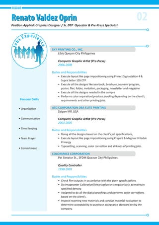 SKY PRINTING CO., INC.
Libis Quezon City Philippines
Computer Graphic Artist (Pre-Press)
2006-2008
Duties and Responsibilities
• Execute layout like page impositioning using Prinect Signastation 4 &
Supra Setter 105 CTP
• Execute all the designs like yearbook, brochure, souvenir program,
poster, ﬂier, folder, invitation, packaging, newsletter and magazine
• Execute all the designs needed in the compre
• Performs color separation/produce prooﬁng depending on the client’s,
requirements and other printing jobs.
ASG CORPORATION DBA ELITE PRINTING
Saipan MP, USA
Computer Graphic Artist (Pre-Press)
2003-2005
Duties and Responsibilities
• Doing all the designs based on the client’s job speciﬁcations,
• Execute layout like page impositioning using Preps 6 & Magnus III Kodak
Prinergy
• Typesetting, scanning, color correction and all kinds of printing jobs.
COLORSPACE CORPORATION
Pat Senator St., SFDM Quezon City Philippines
Quality Controller
1998-2001
Duties and Responsibilities
• Check ﬁlm outputs in accordance with the given speciﬁctations
• Do Imagesetter Calibration/linearization on a regular basis to maintain
speciﬁed density.
• Assigned to do all the digital prooﬁngs and performs color corrections
based on the client’s.
• Inspect incoming new materials and conduct material evaluation to
determine acceptability to purchase acceptance standard set by the
company.
02Position Applied: Graphics Designer / Sr. DTP Operator & Pre-Press Specialist
RESUME
• Organization
• Communication
• Time Keeping
• Team Prayer
• Commitment
Personal Skills
RenatoValdez OprinRenatoValdez Oprin
 
