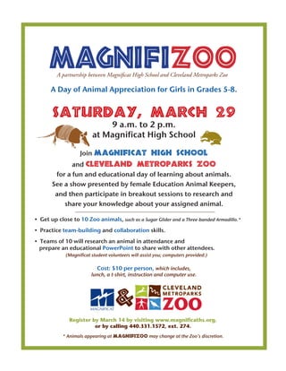 MagnifizooA partnership between Magnificat High School and Cleveland Metroparks Zoo
&
A Day of Animal Appreciation for Girls in Grades 5-8.
Saturday, March 29
9 a.m. to 2 p.m.
at Magnificat High School
Join Magnificat High School
and Cleveland Metroparks Zoo
for a fun and educational day of learning about animals.
See a show presented by female Education Animal Keepers,
and then participate in breakout sessions to research and
share your knowledge about your assigned animal.
	 •  Get up close to 10 Zoo animals, such as a Sugar Glider and a Three-banded Armadillo.*
	 •  Practice team-building and collaboration skills.
	 •  Teams of 10 will research an animal in attendance and
prepare an educational PowerPoint to share with other attendees.
	 (Magnificat student volunteers will assist you; computers provided.)
Cost: $10 per person, which includes,
lunch, a t-shirt, instruction and computer use.
Register by March 14 by visiting www.magnificaths.org,
or by calling 440.331.1572, ext. 274.
* Animals appearing at MagnifiZoo may change at the Zoo’s discretion.
 