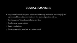 SOCIAL FACTORS
• People from various religions and castes and every individual travelling by the
airline would expect customization to the greatest possible extent.
• Development of cities leads to better services
• Employment opportunities
• Safety regulations.
• The status symbol attached to a plane travel
 