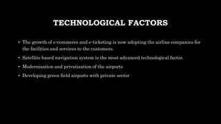 TECHNOLOGICAL FACTORS
• The growth of e-commerce and e-ticketing is now adopting the airline companies for
the facilities and services to the customers.
• Satellite based navigation system is the most advanced technological factor.
• Modernisation and privatisation of the airports
• Developing green field airports with private sector
 